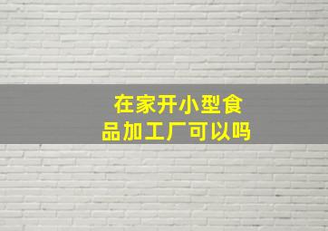 在家开小型食品加工厂可以吗