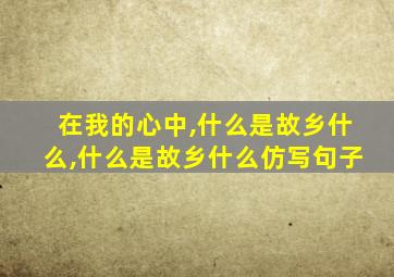 在我的心中,什么是故乡什么,什么是故乡什么仿写句子