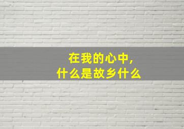 在我的心中,什么是故乡什么