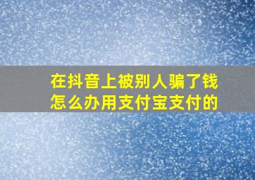 在抖音上被别人骗了钱怎么办用支付宝支付的