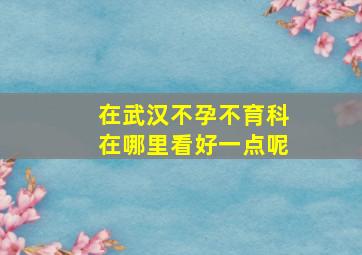 在武汉不孕不育科在哪里看好一点呢