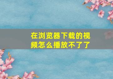 在浏览器下载的视频怎么播放不了了