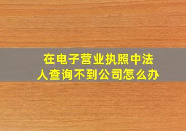 在电子营业执照中法人查询不到公司怎么办