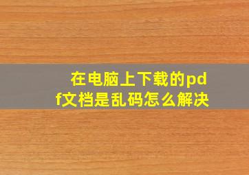 在电脑上下载的pdf文档是乱码怎么解决