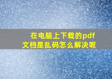 在电脑上下载的pdf文档是乱码怎么解决呢