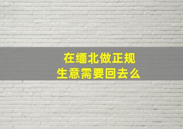 在缅北做正规生意需要回去么