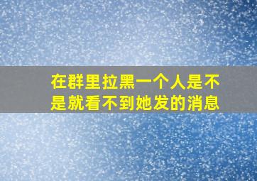 在群里拉黑一个人是不是就看不到她发的消息