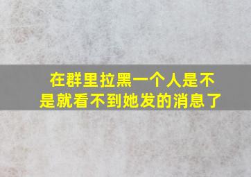 在群里拉黑一个人是不是就看不到她发的消息了