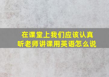 在课堂上我们应该认真听老师讲课用英语怎么说