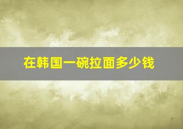 在韩国一碗拉面多少钱