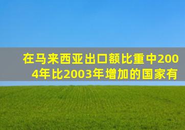 在马来西亚出口额比重中2004年比2003年增加的国家有