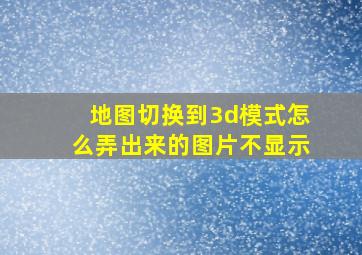 地图切换到3d模式怎么弄出来的图片不显示