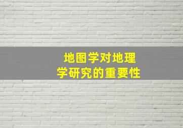 地图学对地理学研究的重要性