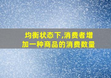 均衡状态下,消费者增加一种商品的消费数量