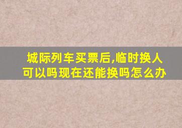 城际列车买票后,临时换人可以吗现在还能换吗怎么办