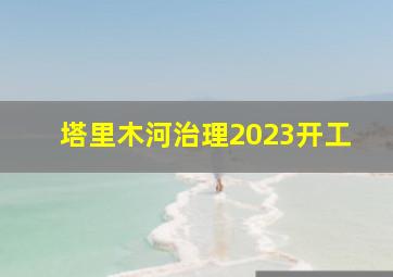 塔里木河治理2023开工