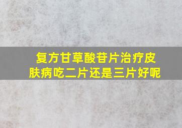 复方甘草酸苷片治疗皮肤病吃二片还是三片好呢