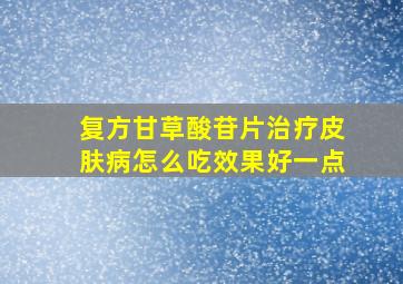 复方甘草酸苷片治疗皮肤病怎么吃效果好一点