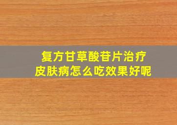 复方甘草酸苷片治疗皮肤病怎么吃效果好呢