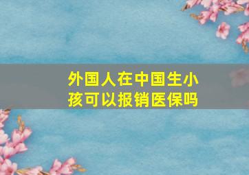 外国人在中国生小孩可以报销医保吗