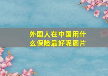 外国人在中国用什么保险最好呢图片