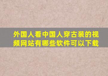 外国人看中国人穿古装的视频网站有哪些软件可以下载