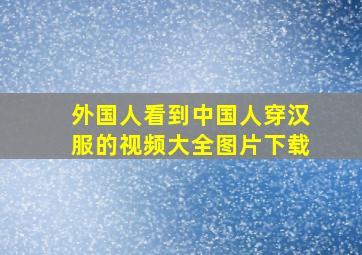 外国人看到中国人穿汉服的视频大全图片下载