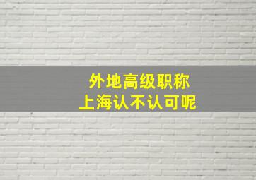 外地高级职称上海认不认可呢