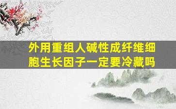 外用重组人碱性成纤维细胞生长因子一定要冷藏吗