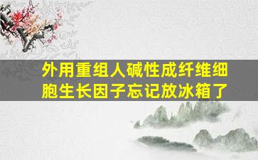 外用重组人碱性成纤维细胞生长因子忘记放冰箱了