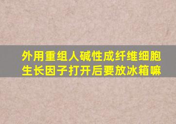 外用重组人碱性成纤维细胞生长因子打开后要放冰箱嘛