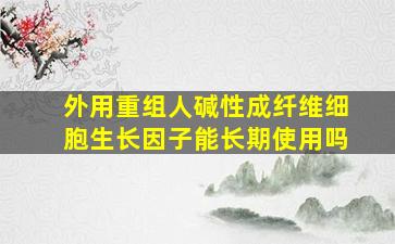 外用重组人碱性成纤维细胞生长因子能长期使用吗