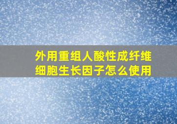 外用重组人酸性成纤维细胞生长因子怎么使用