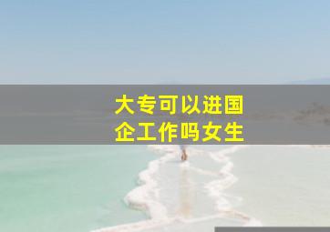 大专可以进国企工作吗女生