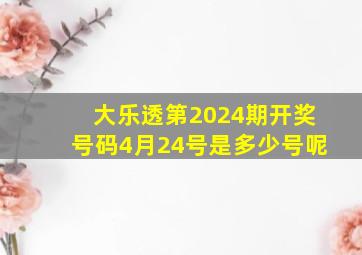 大乐透第2024期开奖号码4月24号是多少号呢