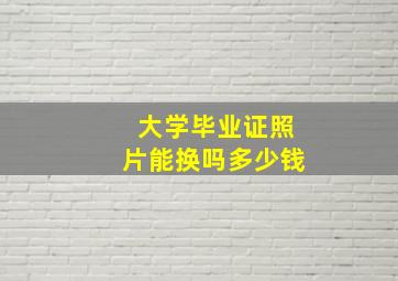 大学毕业证照片能换吗多少钱