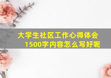 大学生社区工作心得体会1500字内容怎么写好呢