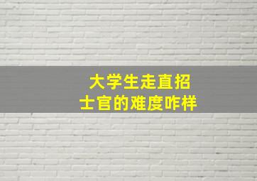 大学生走直招士官的难度咋样