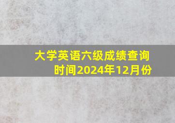 大学英语六级成绩查询时间2024年12月份