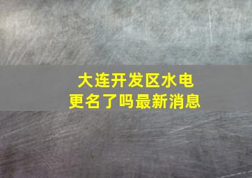 大连开发区水电更名了吗最新消息