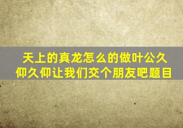 天上的真龙怎么的做叶公久仰久仰让我们交个朋友吧题目