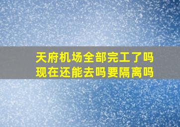 天府机场全部完工了吗现在还能去吗要隔离吗