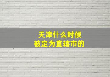 天津什么时候被定为直辖市的