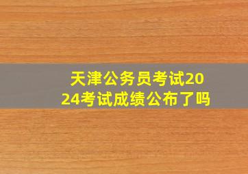 天津公务员考试2024考试成绩公布了吗