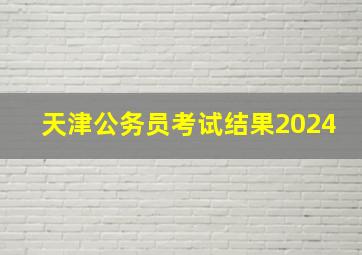 天津公务员考试结果2024