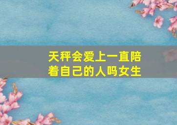 天秤会爱上一直陪着自己的人吗女生