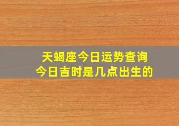 天蝎座今日运势查询今日吉时是几点出生的