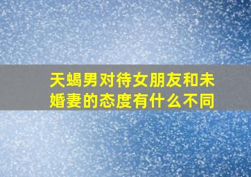 天蝎男对待女朋友和未婚妻的态度有什么不同