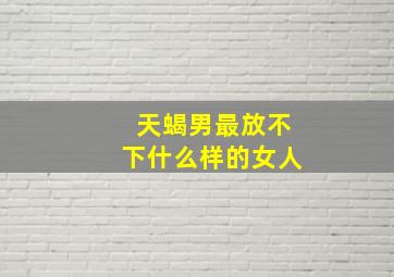 天蝎男最放不下什么样的女人