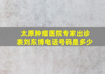 太原肿瘤医院专家出诊表刘东博电话号码是多少